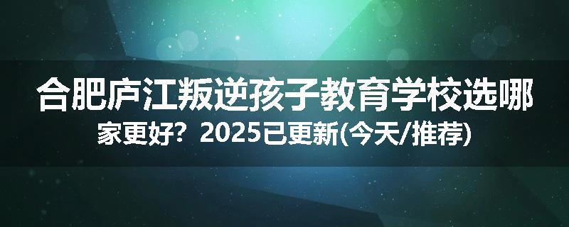 合肥庐江叛逆孩子教育学校选哪家更好？2025已更新(今天/推荐)