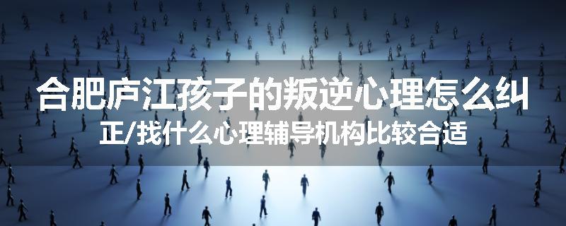 合肥庐江孩子的叛逆心理怎么纠正/找什么心理辅导机构比较合适
