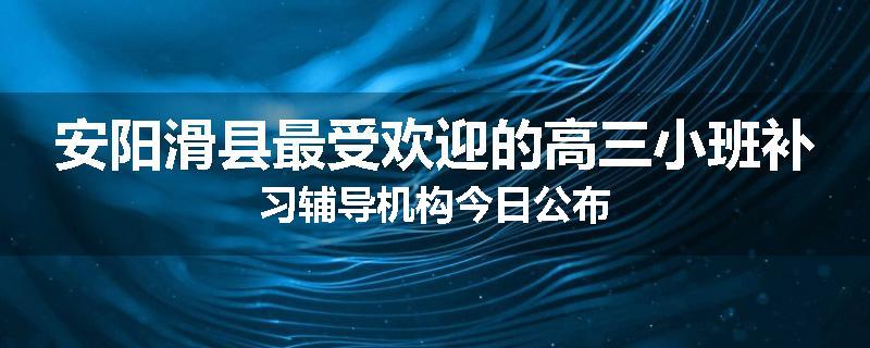 安阳滑县最受欢迎的高三小班补习辅导机构今日公布