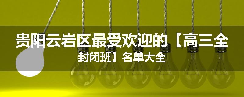 贵阳云岩区最受欢迎的【高三全封闭班】名单大全