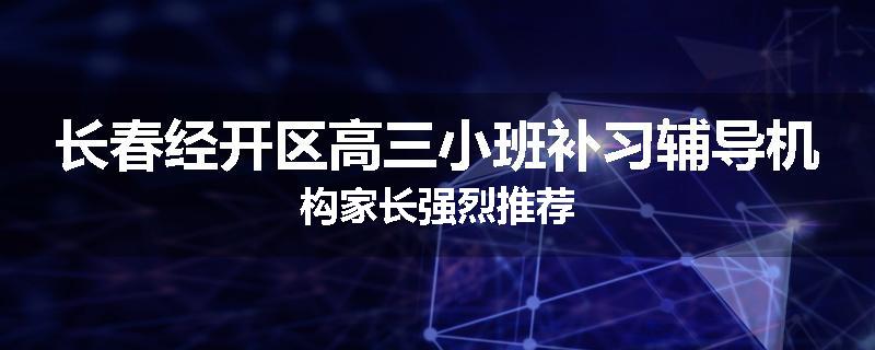 长春经开区高三小班补习辅导机构家长强烈推荐