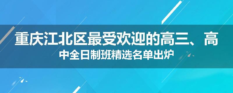 重庆江北区最受欢迎的高三、高中全日制班精选名单出炉