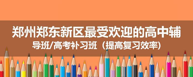 郑州郑东新区最受欢迎的高中辅导班/高考补习班（提高复习效率)