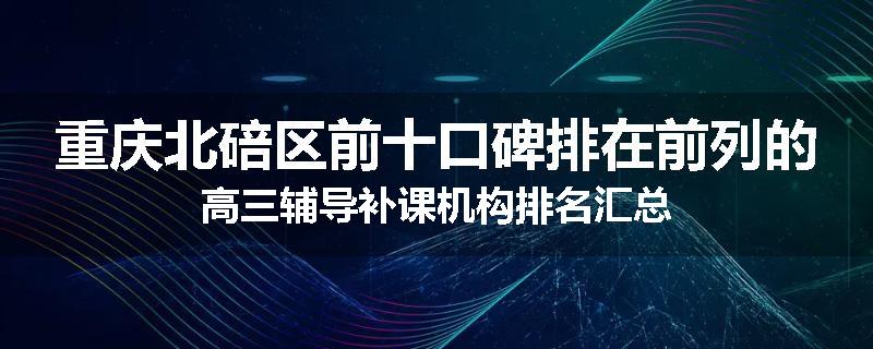 重庆北碚区前十口碑排在前列的高三辅导补课机构排名汇总