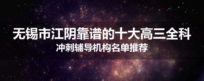 无锡市江阴靠谱的十大高三全科冲刺辅导机构名单推荐