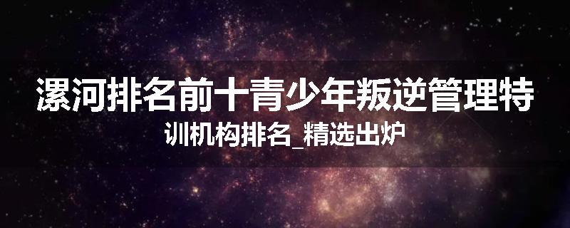 漯河排名前十青少年叛逆管理特训机构排名_精选出炉