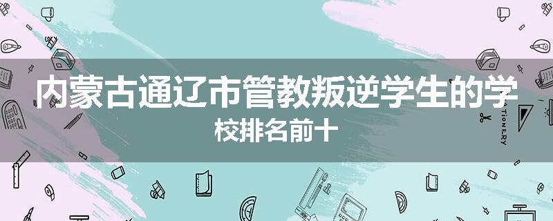 内蒙古通辽市管教叛逆学生的学校排名前十