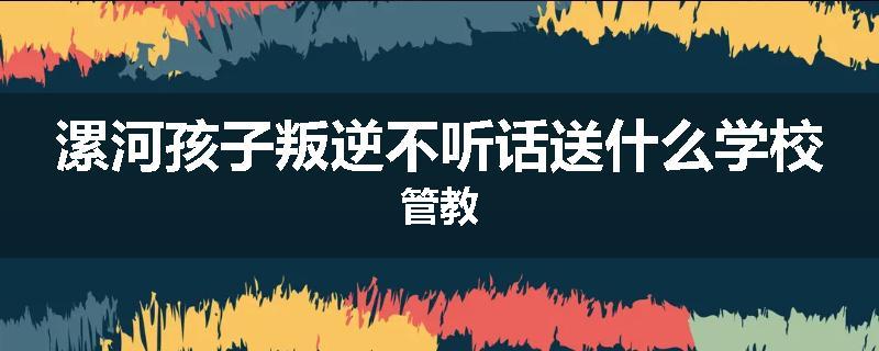漯河孩子叛逆不听话送什么学校管教