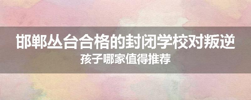 邯郸丛台合格的封闭学校对叛逆孩子哪家值得推荐
