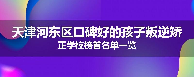 天津河东区口碑好的孩子叛逆矫正学校榜首名单一览