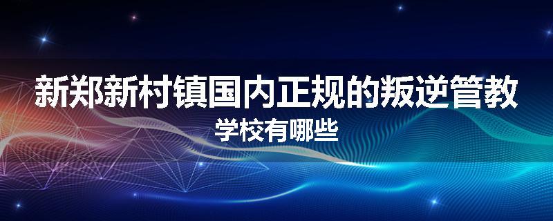 新郑新村镇国内正规的叛逆管教学校有哪些