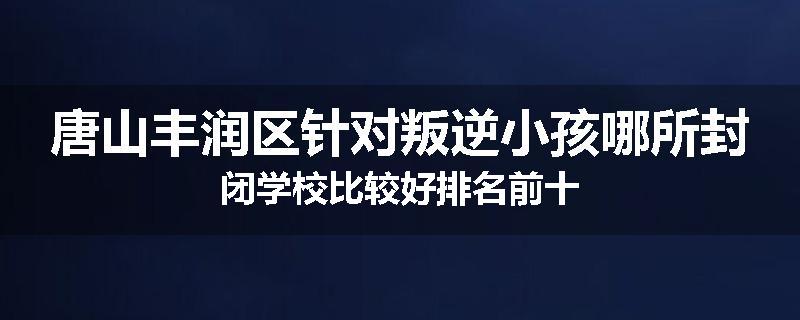 唐山丰润区针对叛逆小孩哪所封闭学校比较好排名前十
