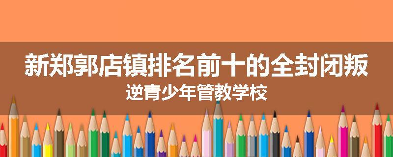 新郑郭店镇排名前十的全封闭叛逆青少年管教学校