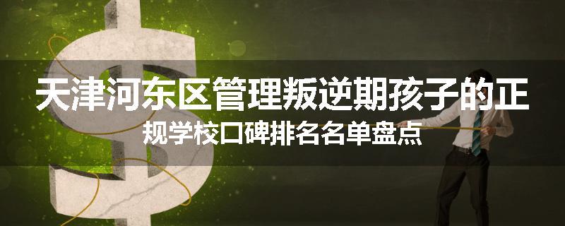 天津河东区管理叛逆期孩子的正规学校口碑排名名单盘点
