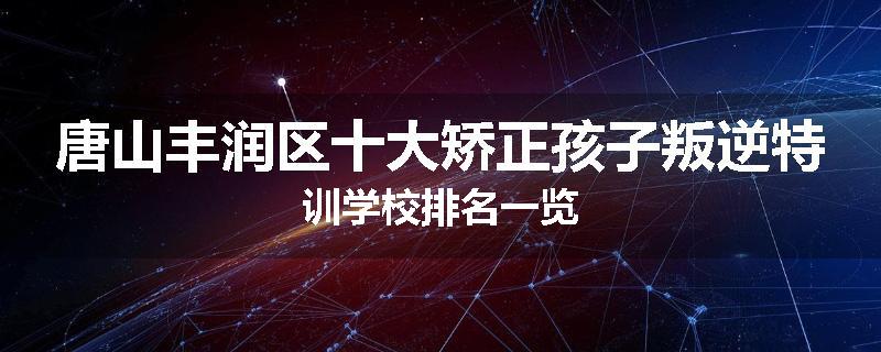 唐山丰润区十大矫正孩子叛逆特训学校排名一览