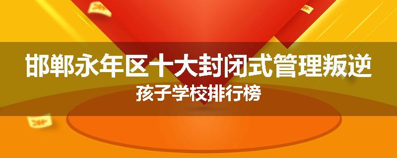 邯郸永年区十大封闭式管理叛逆孩子学校排行榜
