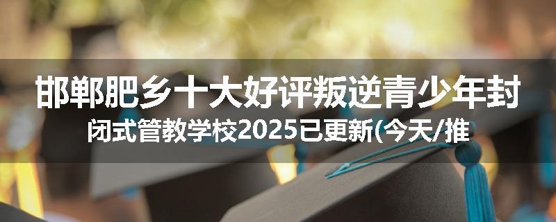 邯郸肥乡十大好评叛逆青少年封闭式管教学校2025已更新(今天/推荐)