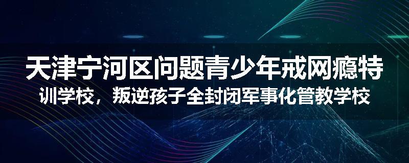 天津宁河区问题青少年戒网瘾特训学校，叛逆孩子全封闭军事化管教学校