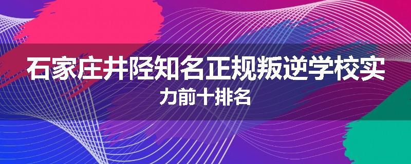 石家庄井陉知名正规叛逆学校实力前十排名