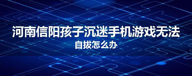 河南信阳孩子沉迷手机游戏无法自拔怎么办