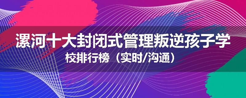 漯河十大封闭式管理叛逆孩子学校排行榜（实时/沟通）