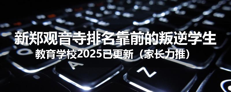 新郑观音寺排名靠前的叛逆学生教育学校2025已更新（家长力推）