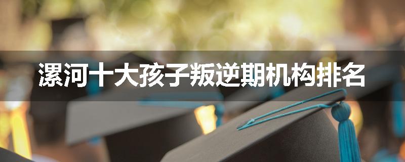 漯河十大孩子叛逆期机构排名