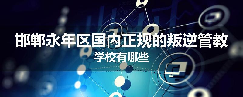 邯郸永年区国内正规的叛逆管教学校有哪些