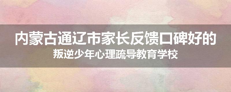 内蒙古通辽市家长反馈口碑好的叛逆少年心理疏导教育学校