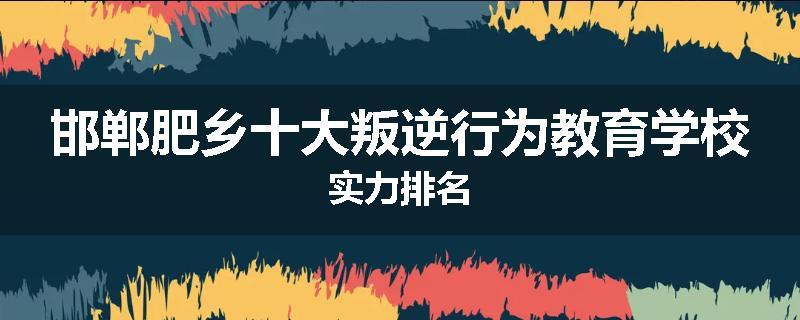 邯郸肥乡十大叛逆行为教育学校实力排名