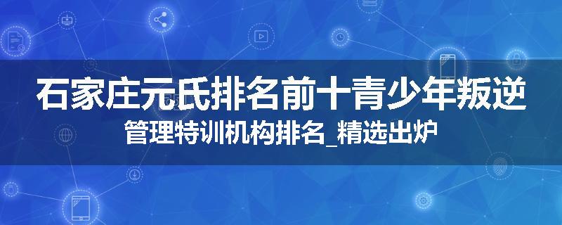 石家庄元氏排名前十青少年叛逆管理特训机构排名_精选出炉