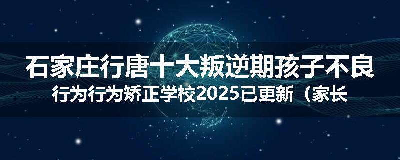 石家庄行唐十大叛逆期孩子不良行为行为矫正学校2025已更新（家长推荐）