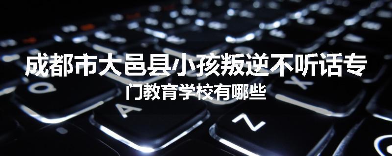 成都市大邑县小孩叛逆不听话专门教育学校有哪些