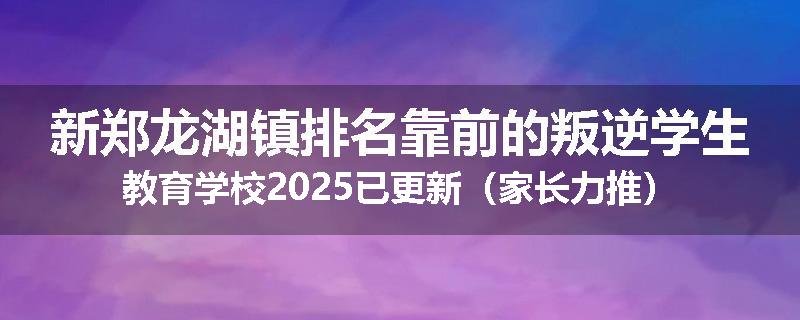 新郑龙湖镇排名靠前的叛逆学生教育学校2025已更新（家长力推）