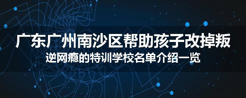 广东广州南沙区帮助孩子改掉叛逆网瘾的特训学校名单介绍一览