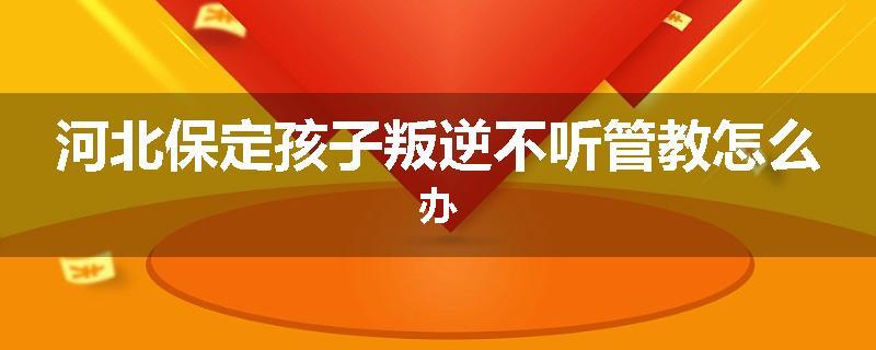 河北保定孩子叛逆不听管教怎么办