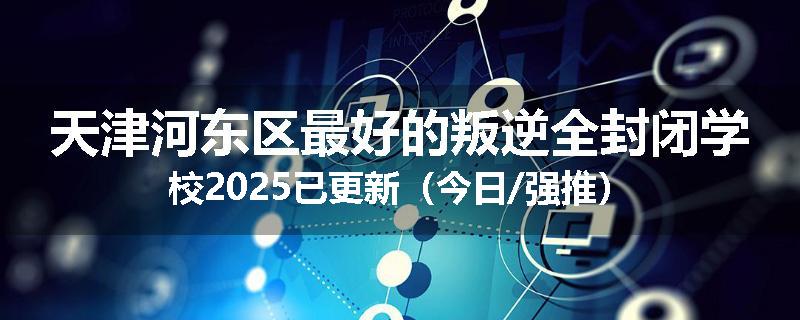 天津河东区最好的叛逆全封闭学校2025已更新（今日/强推）