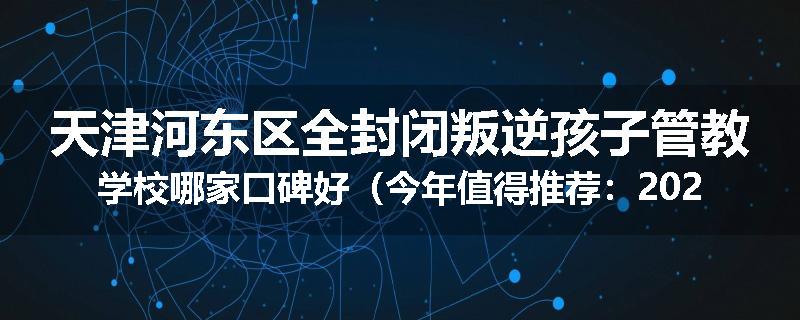 天津河东区全封闭叛逆孩子管教学校哪家口碑好（今年值得推荐：2025已更新）