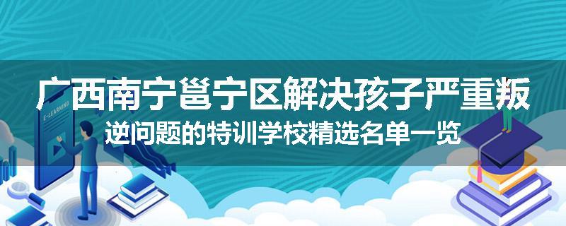广西南宁邕宁区解决孩子严重叛逆问题的特训学校精选名单一览