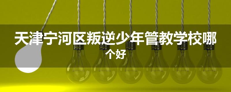 天津宁河区叛逆少年管教学校哪个好