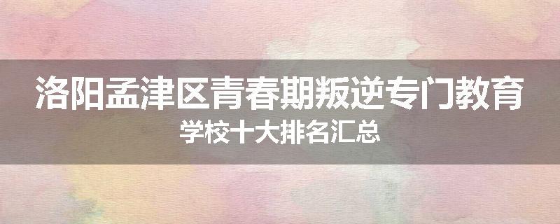 洛阳孟津区青春期叛逆专门教育学校十大排名汇总