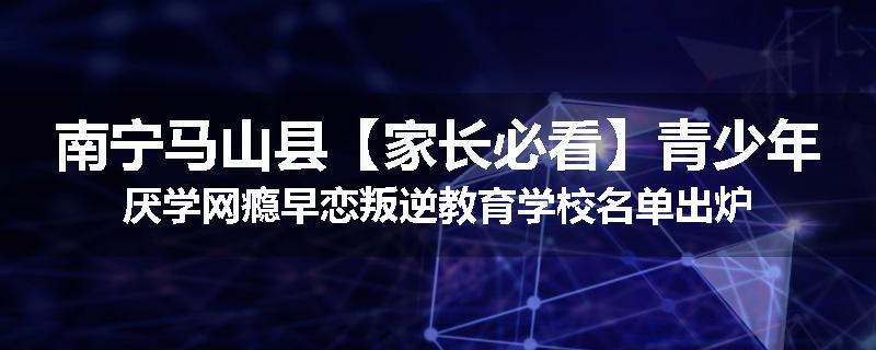 南宁马山县【家长必看】青少年厌学网瘾早恋叛逆教育学校名单出炉