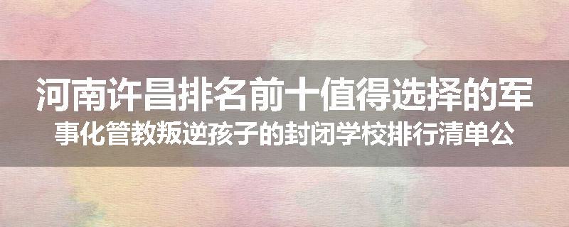 河南许昌排名前十值得选择的军事化管教叛逆孩子的封闭学校排行清单公布