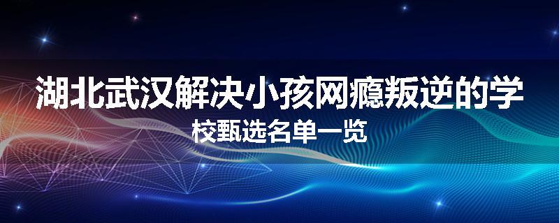 湖北武汉解决小孩网瘾叛逆的学校甄选名单一览