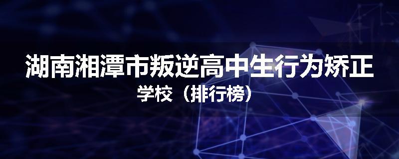 湖南湘潭市叛逆高中生行为矫正学校（排行榜）