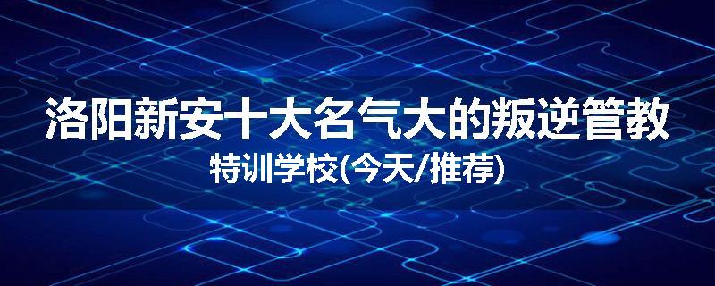 洛阳新安十大名气大的叛逆管教特训学校(今天/推荐)
