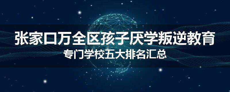 张家口万全区孩子厌学叛逆教育专门学校五大排名汇总
