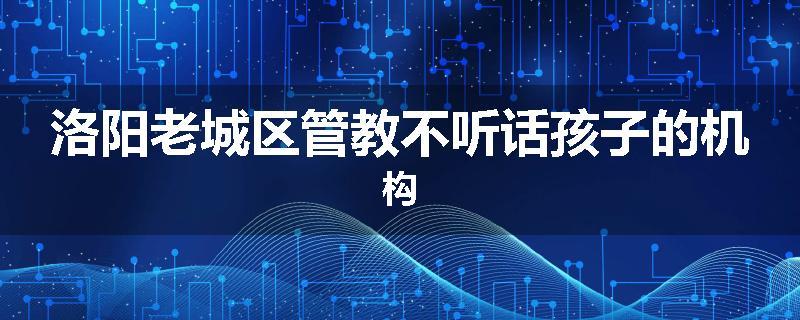 洛阳老城区管教不听话孩子的机构