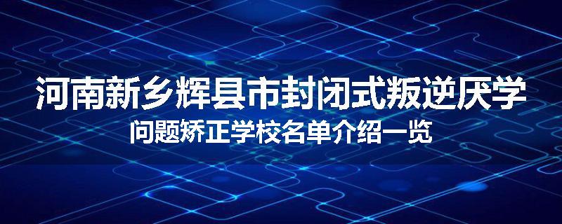 河南新乡辉县市封闭式叛逆厌学问题矫正学校名单介绍一览