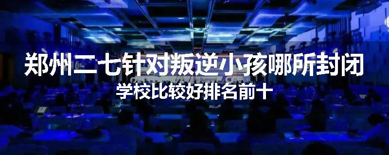 郑州二七针对叛逆小孩哪所封闭学校比较好排名前十